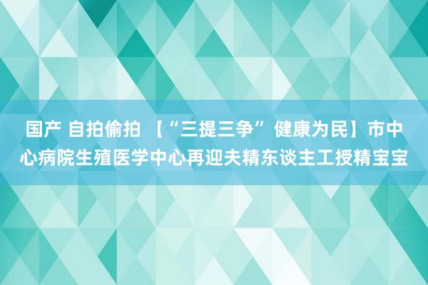 国产 自拍偷拍 【“三提三争” 健康为民】市中心病院生殖医学中心再迎夫精东谈主工授精宝宝
