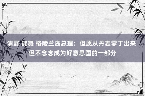 清野 裸舞 格陵兰岛总理：但愿从丹麦零丁出来 但不念念成为好意思国的一部分