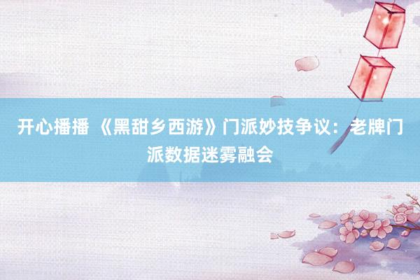 开心播播 《黑甜乡西游》门派妙技争议：老牌门派数据迷雾融会