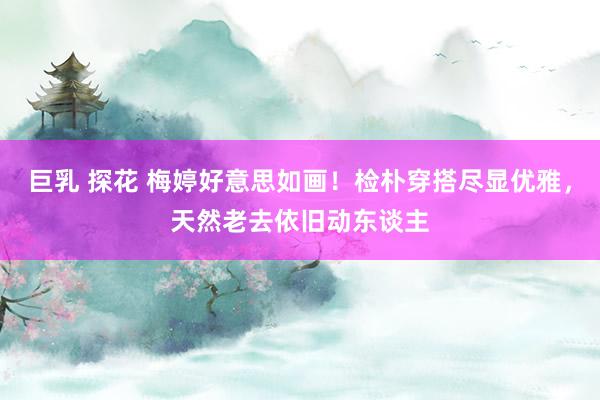 巨乳 探花 梅婷好意思如画！检朴穿搭尽显优雅，天然老去依旧动东谈主