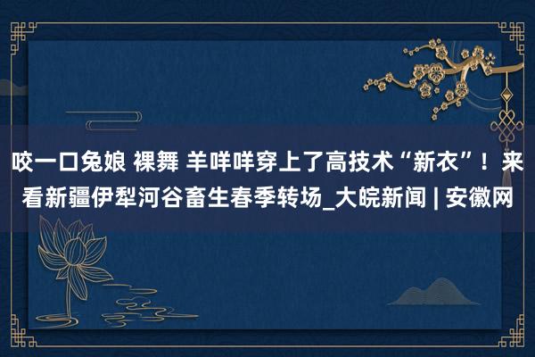 咬一口兔娘 裸舞 羊咩咩穿上了高技术“新衣”！来看新疆伊犁河谷畜生春季转场_大皖新闻 | 安徽网