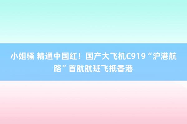 小姐骚 精通中国红！国产大飞机C919“沪港航路”首航航班飞抵香港