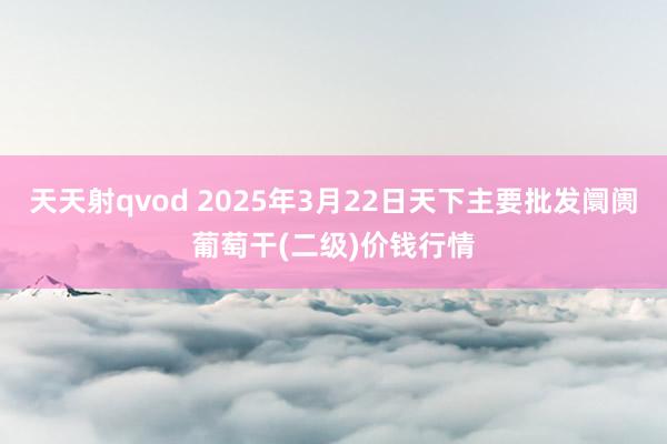 天天射qvod 2025年3月22日天下主要批发阛阓葡萄干(二级)价钱行情