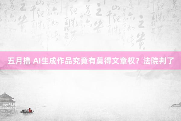 五月撸 AI生成作品究竟有莫得文章权？法院判了