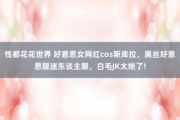 性都花花世界 好意思女网红cos斯库拉，黑丝好意思腿迷东谈主眼，白毛JK太绝了!