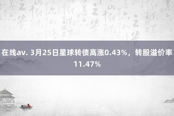 在线av. 3月25日星球转债高涨0.43%，转股溢价率11.47%