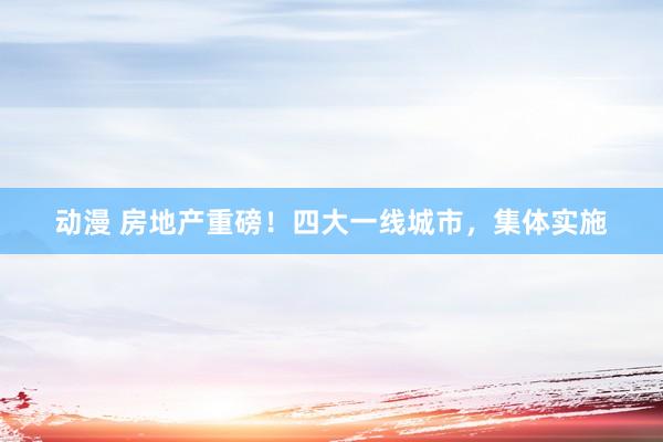 动漫 房地产重磅！四大一线城市，集体实施