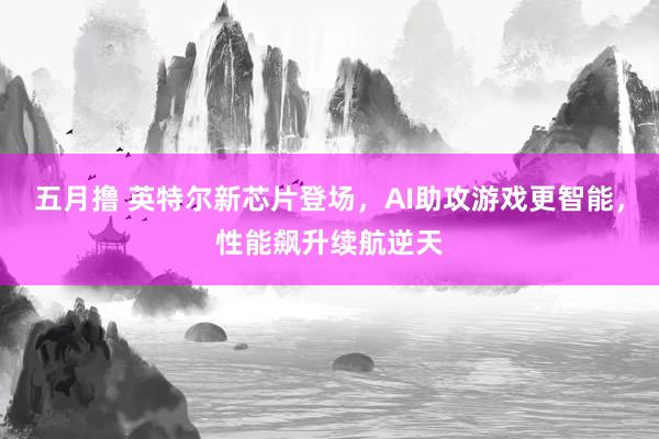 五月撸 英特尔新芯片登场，AI助攻游戏更智能，性能飙升续航逆天