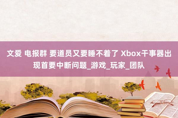 文爱 电报群 要道员又要睡不着了 Xbox干事器出现首要中断问题_游戏_玩家_团队