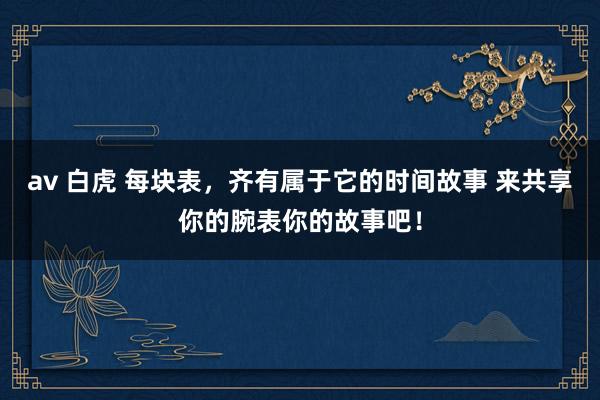 av 白虎 每块表，齐有属于它的时间故事 来共享你的腕表你的故事吧！