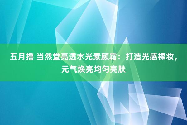 五月撸 当然堂亮透水光素颜霜：打造光感裸妆，元气焕亮均匀亮肤