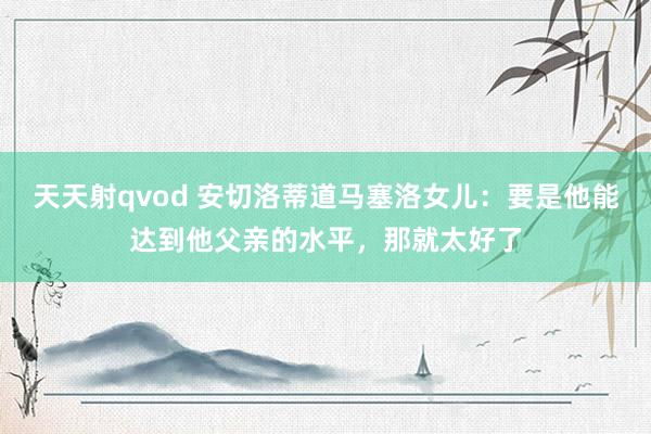 天天射qvod 安切洛蒂道马塞洛女儿：要是他能达到他父亲的水平，那就太好了