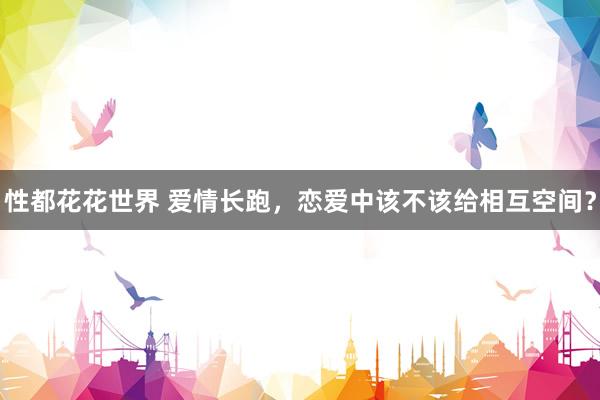 性都花花世界 爱情长跑，恋爱中该不该给相互空间？