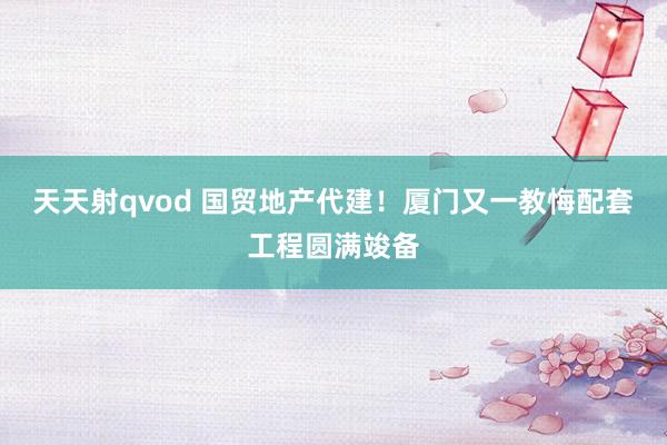 天天射qvod 国贸地产代建！厦门又一教悔配套工程圆满竣备