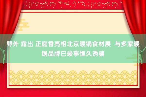 野外 露出 正庭香亮相北京暖锅食材展  与多家暖锅品牌已竣事恒久诱骗