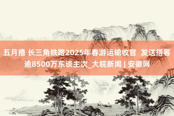 五月撸 长三角铁路2025年春游运输收官  发送搭客逾8500万东谈主次_大皖新闻 | 安徽网