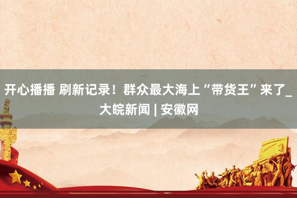 开心播播 刷新记录！群众最大海上“带货王”来了_大皖新闻 | 安徽网