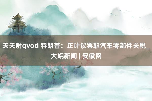 天天射qvod 特朗普：正计议罢职汽车零部件关税_大皖新闻 | 安徽网