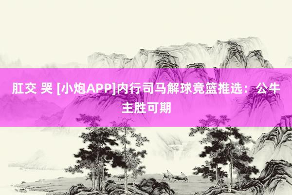 肛交 哭 [小炮APP]内行司马解球竞篮推选：公牛主胜可期