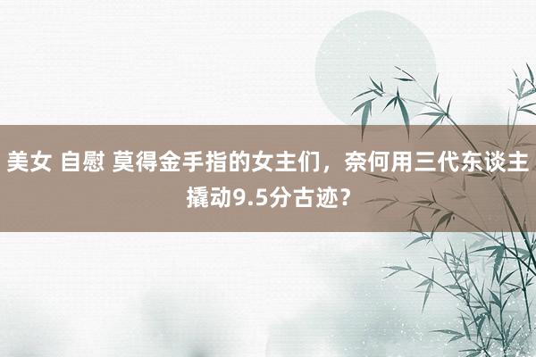 美女 自慰 莫得金手指的女主们，奈何用三代东谈主撬动9.5分古迹？
