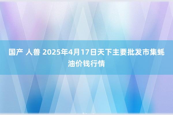 国产 人兽 2025年4月17日天下主要批发市集蚝油价钱行情