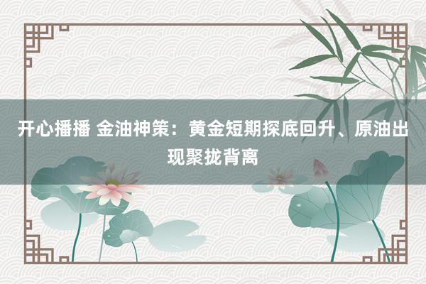 开心播播 金油神策：黄金短期探底回升、原油出现聚拢背离