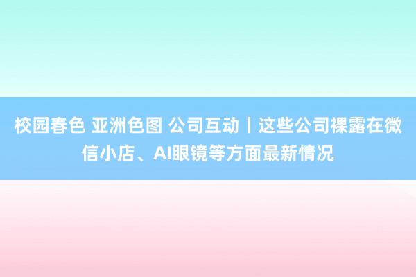 校园春色 亚洲色图 公司互动丨这些公司裸露在微信小店、AI眼镜等方面最新情况