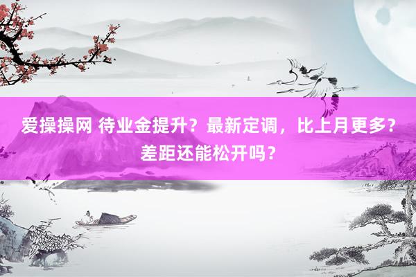 爱操操网 待业金提升？最新定调，比上月更多？差距还能松开吗？
