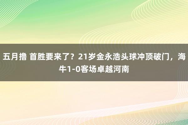 五月撸 首胜要来了？21岁金永浩头球冲顶破门，海牛1-0客场卓越河南
